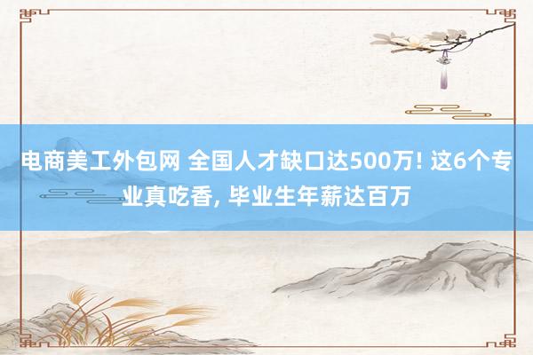 电商美工外包网 全国人才缺口达500万! 这6个专业真吃香, 毕业生年薪达百万