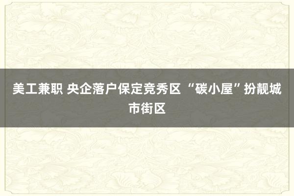 美工兼职 央企落户保定竞秀区 “碳小屋”扮靓城市街区