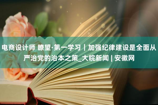 电商设计师 瞭望·第一学习｜加强纪律建设是全面从严治党的治本之策_大皖新闻 | 安徽网