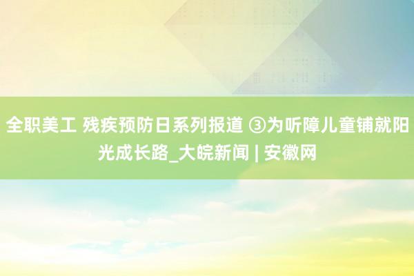 全职美工 残疾预防日系列报道 ③为听障儿童铺就阳光成长路_大皖新闻 | 安徽网