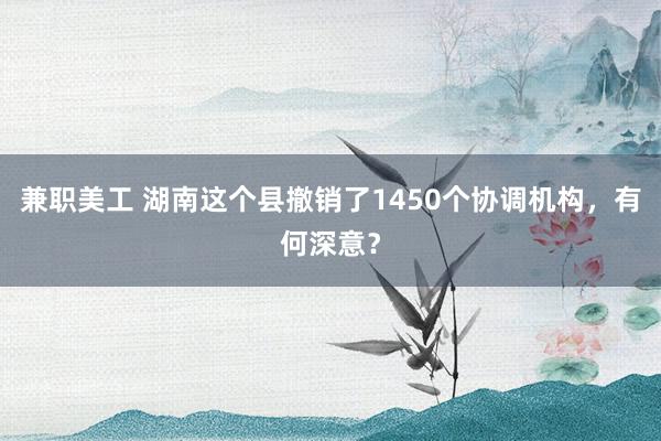 兼职美工 湖南这个县撤销了1450个协调机构，有何深意？