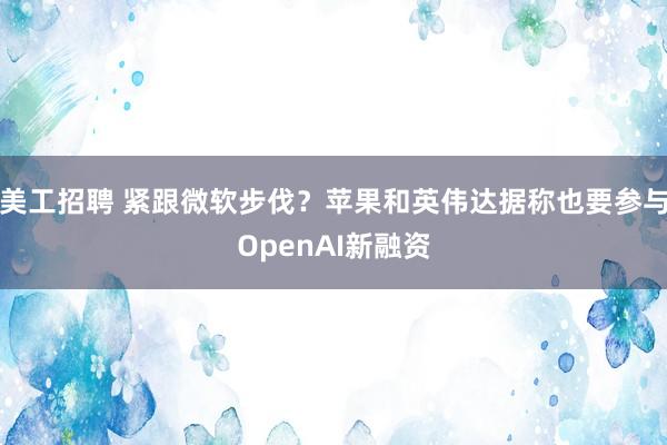 美工招聘 紧跟微软步伐？苹果和英伟达据称也要参与OpenAI新融资