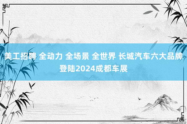 美工招聘 全动力 全场景 全世界 长城汽车六大品牌登陆2024成都车展