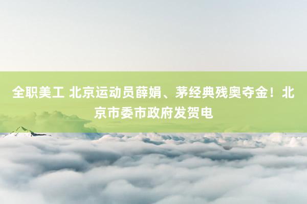 全职美工 北京运动员薛娟、茅经典残奥夺金！北京市委市政府发贺电