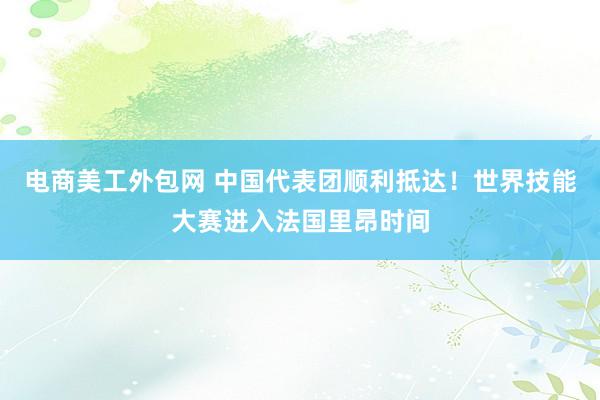 电商美工外包网 中国代表团顺利抵达！世界技能大赛进入法国里昂时间