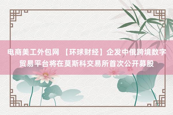 电商美工外包网 【环球财经】企发中俄跨境数字贸易平台将在莫斯科交易所首次公开募股