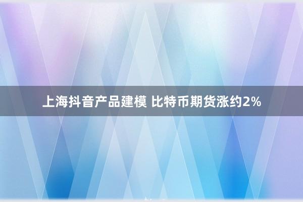 上海抖音产品建模 比特币期货涨约2%