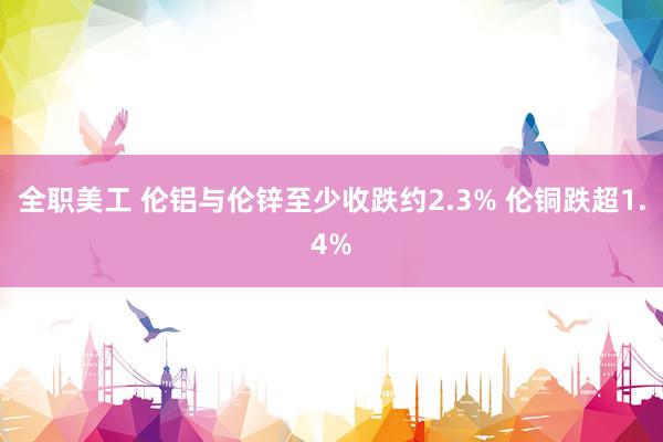 全职美工 伦铝与伦锌至少收跌约2.3% 伦铜跌超1.4%