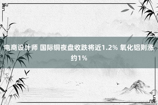 电商设计师 国际铜夜盘收跌将近1.2% 氧化铝则涨约1%