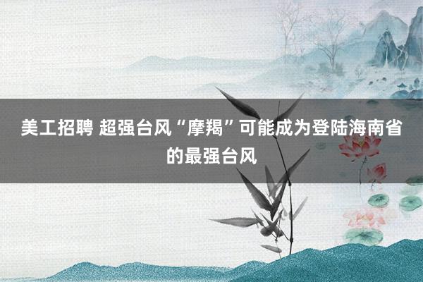 美工招聘 超强台风“摩羯”可能成为登陆海南省的最强台风