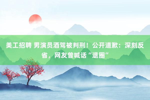 美工招聘 男演员酒驾被判刑！公开道歉：深刻反省，网友曾喊话“退圈”