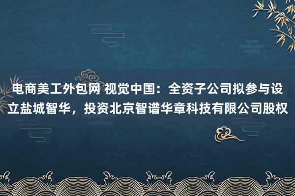 电商美工外包网 视觉中国：全资子公司拟参与设立盐城智华，投资北京智谱华章科技有限公司股权