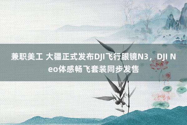 兼职美工 大疆正式发布DJI飞行眼镜N3，DJI Neo体感畅飞套装同步发售